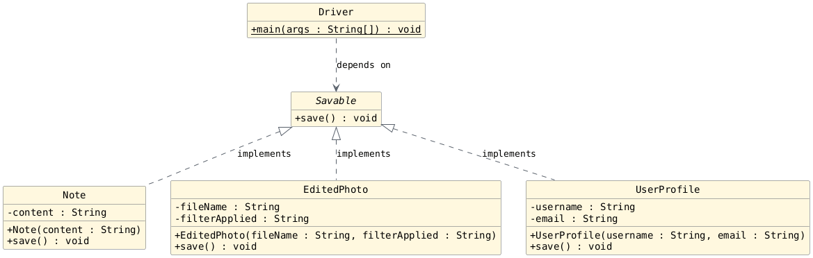 hide circle
hide empty members
set namespaceSeparator none
skinparam classAttributeIconSize 0
skinparam genericDisplay old
skinparam defaultFontName monospaced
skinparam defaultFontStyle bold
interface Savable {
  + save() : void
}

class Note {
  - content : String
  + Note(content : String)
  + save() : void
}

class EditedPhoto {
  - fileName : String
  - filterApplied : String
  + EditedPhoto(fileName : String, filterApplied : String)
  + save() : void
}

class UserProfile {
  - username : String
  - email : String
  + UserProfile(username : String, email : String)
  + save() : void
}

class Driver {
  + main(args : String[]) : {static} void
}

' Implementation (Realization)
Savable <|.. Note : implements
Savable <|.. EditedPhoto : implements
Savable <|.. UserProfile : implements

' Dependency
Driver ..> Savable : depends on