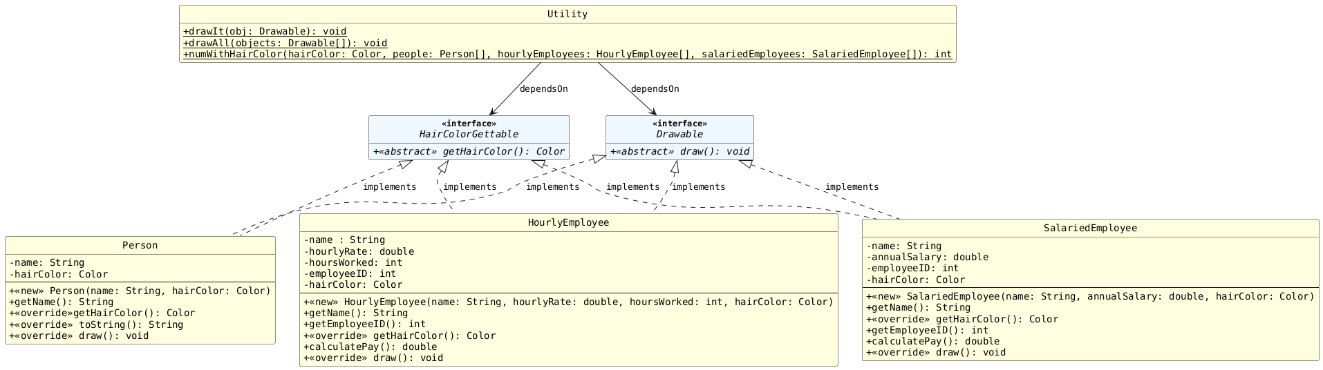 !includesub lesson7.common.puml!STYLE
!includesub lesson7.common.puml!PERSON_2
!includesub lesson7.common.puml!INTERFACE
!includesub lesson7.common.puml!HAIR_COLOR_GETTABLE
!includesub lesson7.common.puml!SALARIEDEMPLOYEE_GETTABLE
!includesub lesson7.common.puml!HOURLYEMPLOYEE_GETTABLE
!includesub lesson7.common.puml!UTILITY_2

Drawable <|.. Person : "implements"
Drawable <|.. HourlyEmployee : "implements"
Drawable <|.. SalariedEmployee : "implements"

HairColorGettable <|.. Person : "implements"
HairColorGettable <|.. HourlyEmployee : "implements"
HairColorGettable <|.. SalariedEmployee : "implements"

Utility -down-> Drawable : "dependsOn"
Utility -down-> HairColorGettable : "dependsOn"